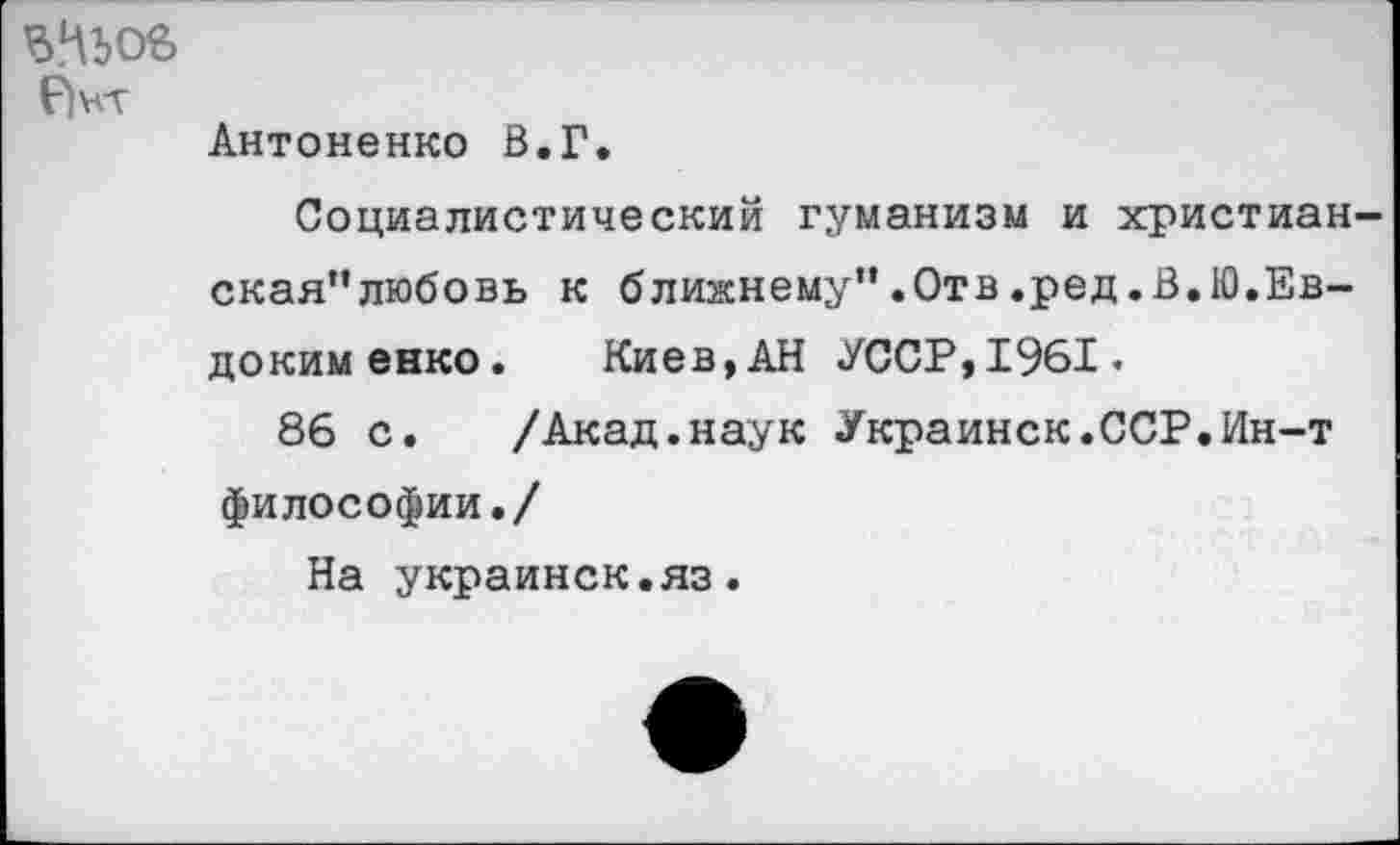 ﻿Р)нт
Антоненко В.Г.
Социалистический гуманизм и христианская” любовь к ближнему”.Отв.ред.В.Ю.Евдокименко. Киев,АН УССР,1961.
86 с. /Акад.наук Украинок.ССР.Ин-т философии./
На украинок.яз.